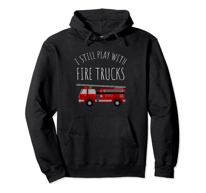 I Still Play With Fire Trucks Hoodie - Fireman Hoodie Pullover Hoodie, T-Shirt, Sweatshirt