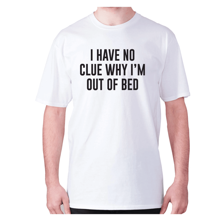 I Have Not Idea Why I Am Out Of Bed XM0709395CL T-Shirt