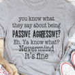 You Know What They Say About Being Passive Aggressive Know What Nevermind It Is Fine T-shirt Best Gift For Him For Her