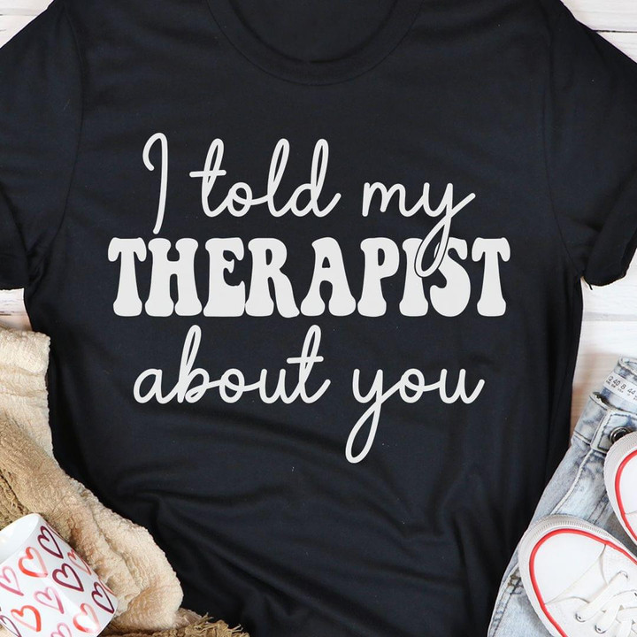 I Told My Therapist About You Funny Humorous Tshirt Gift For Friends Best Friends
