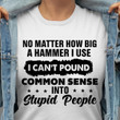 No Matter How Big A Hammer I Use I Can't Pound Common Sense Into Stupid People T Shirt Hoodie Sweater