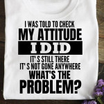 I Was Told To Check My Attitude I Did It's Still There It's Not Gone Anywhere What's The Problems T Shirt Hoodie Sweater