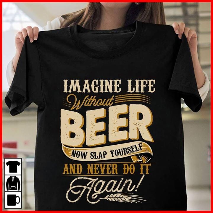 Imagine life without beer now slap yourself and never  do it again T Shirt Hoodie Sweater