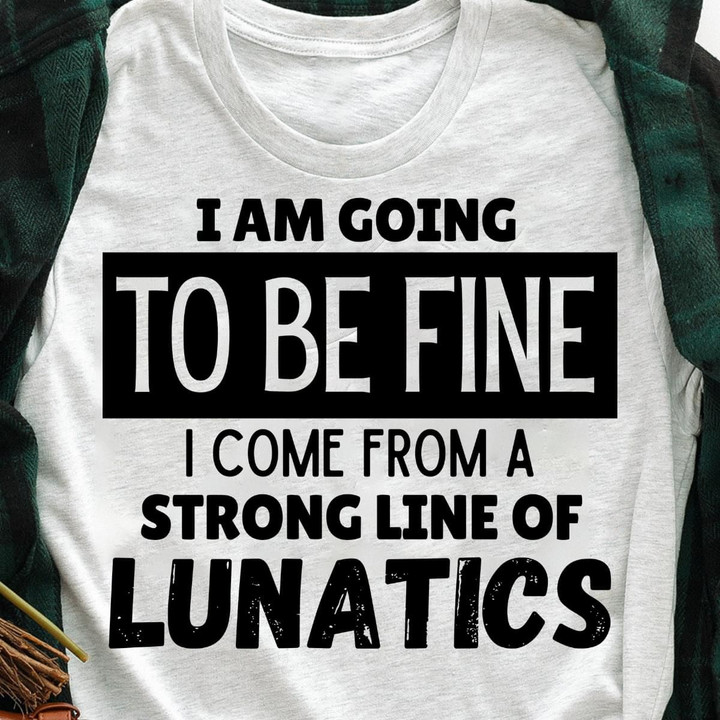 I Am Going To Be Fine I Come From A Strong Line Of Lunatics T Shirt Hoodie Sweater