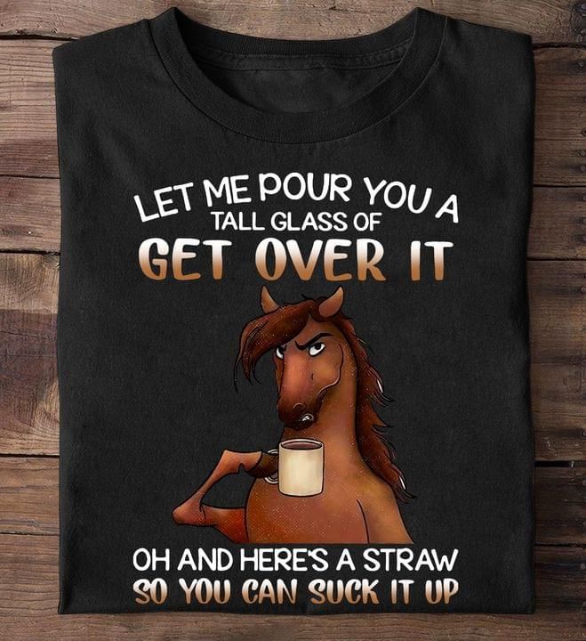 Horse let me pour you a tall glass of get over it oh and here's a straw so you can suck it up T Shirt Hoodie Sweater