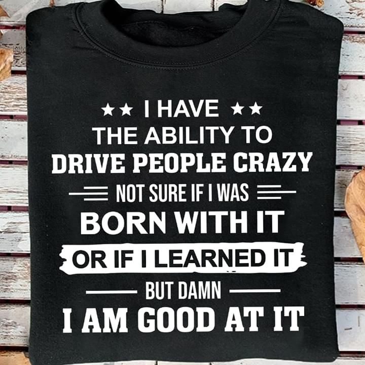 I have the ability to drive people crazy not sure if i was born with it or if i learned it but damn i am good at it T Shirt Hoodie Sweater