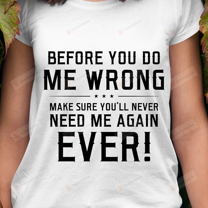 Before You Do Me Wrong, Make Sure You'll Never Need Me Again Ever T-shirt