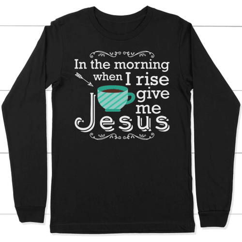 In the morning when I rise give me Jesus long sleeve t-shirt | Christian apparel - Christian Shirt, Bible Shirt, Jesus Shirt, Faith Shirt For Men and Women