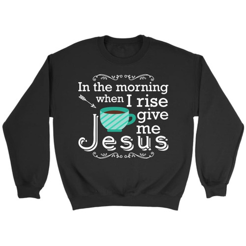In the morning when I rise give me Jesus Christian sweatshirt - Christian Shirt, Bible Shirt, Jesus Shirt, Faith Shirt For Men and Women