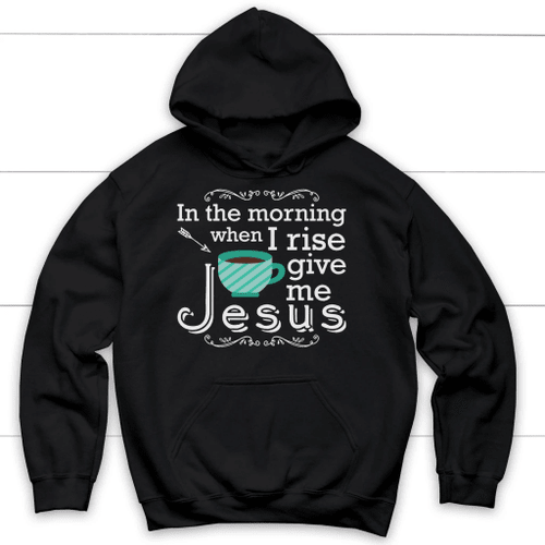 In the morning when I rise give me Jesus hoodie - Christian hoodies - Christian Shirt, Bible Shirt, Jesus Shirt, Faith Shirt For Men and Women