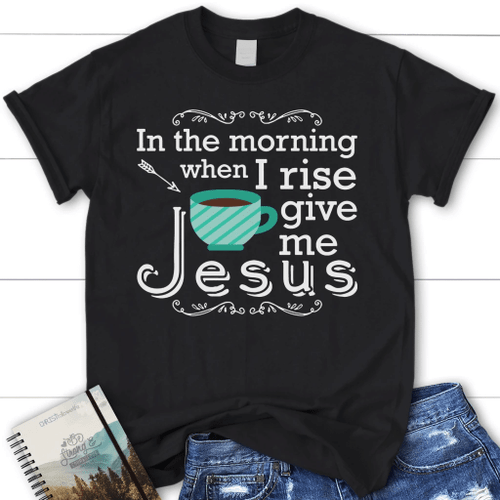 In the morning when I rise give me Jesus womens Christian t-shirt - Christian Shirt, Bible Shirt, Jesus Shirt, Faith Shirt For Men and Women