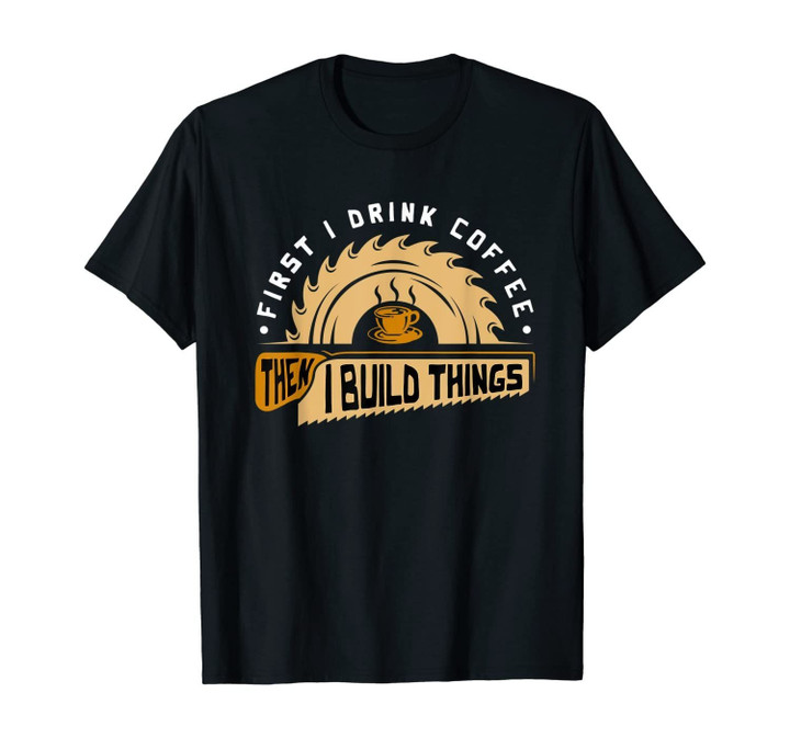 First I Drink Coffee Then I Build Things - Woodworking T-Shirt