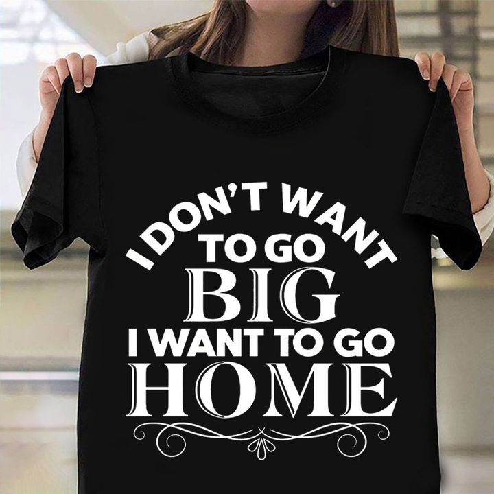 I Don't Want To Go Big I Want To Go Home Shirt Funny Birthday Gift Ideas For Best Friend