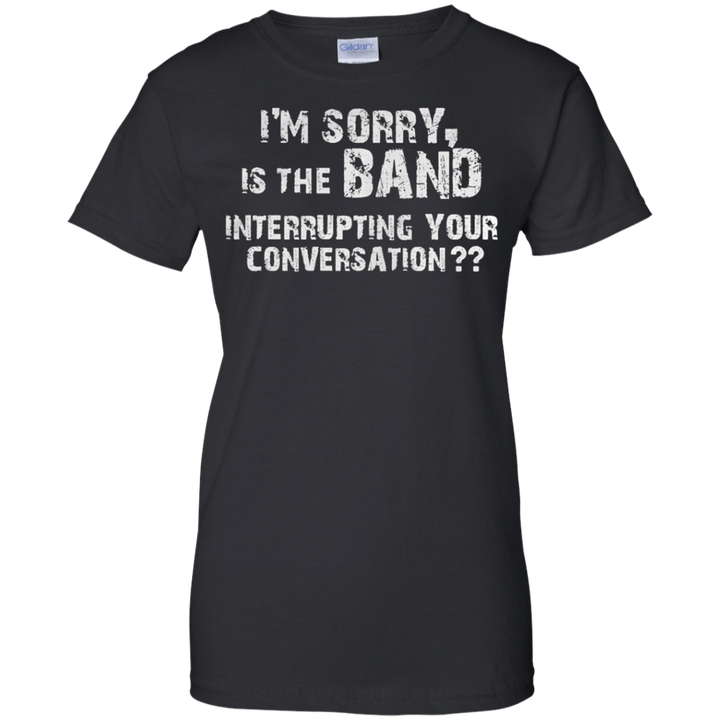 Im sorry is the band interrupting your conversation Ladies shirt