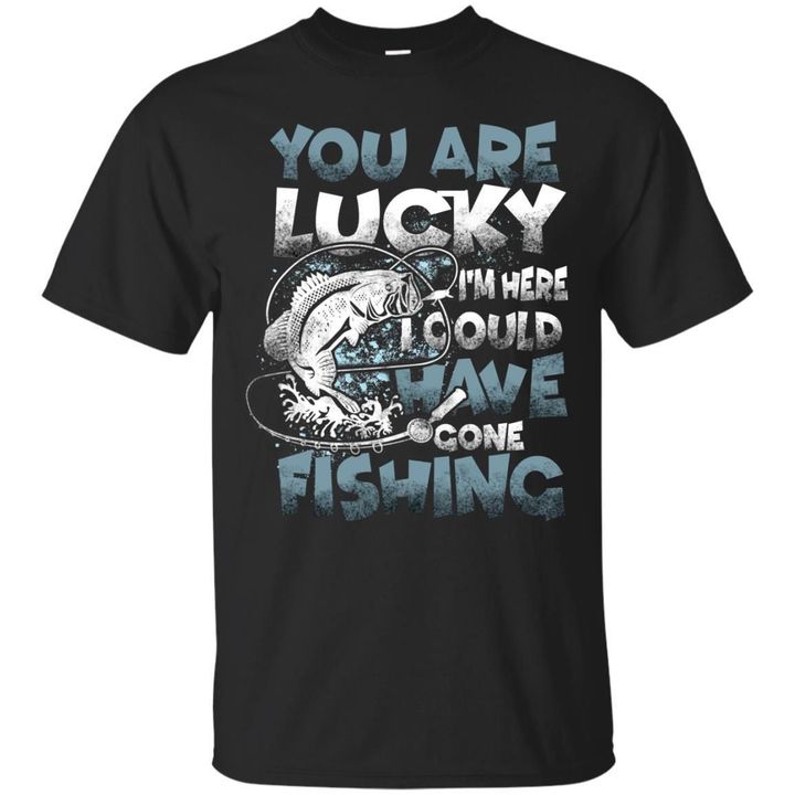You Are Lucky Im Here I Could Have Gone Fishing Shirt