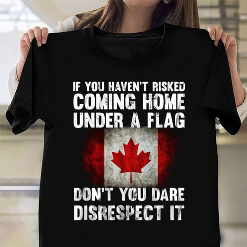 Don't You Dare Disrespect It Canada Flag Shirt If You Haven't Risked Coming Home Under A Flag