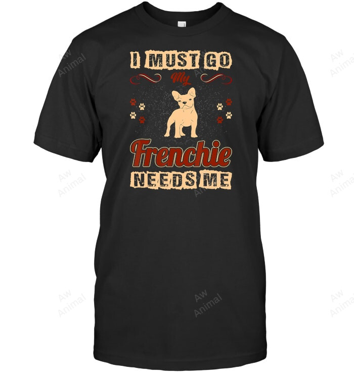 I Must Go My Frenchie Needs Me Pets Love T Frenchie French Bulldog Sweatshirt Hoodie Long Sleeve Men Women T-Shirt