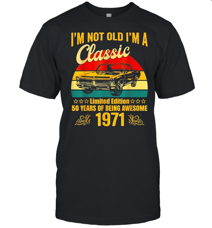 I m Not Old I m A Classic 1971 Limited Edition 50th Birthday Shirt, Hoodie, Sweater, Tshirt