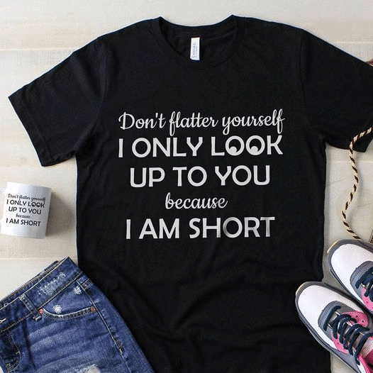 Don't flatter yourself i only look up to you because i am short T Shirt Hoodie Sweater  size S-5XL