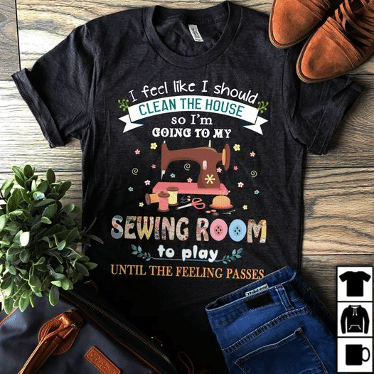 Sewing machine I feel like i should clean the house so i'm Going to my sewing room to play until the feeling passes T shirt hoodie sweater  size S-5XL
