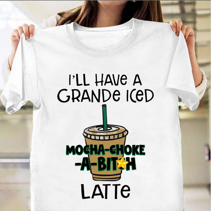 I'll Have A Grande Iced Mocha Choke A Bit Ch Latte Shirt Funny Quote T-Shirt Gift For Dude