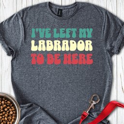 Ive Left My Labrador To Be Here T Shirt Gift For Dog Lover