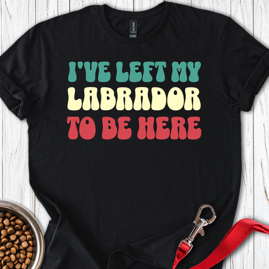 Ive Left My Labrador To Be Here T Shirt Gift For Dog Lover