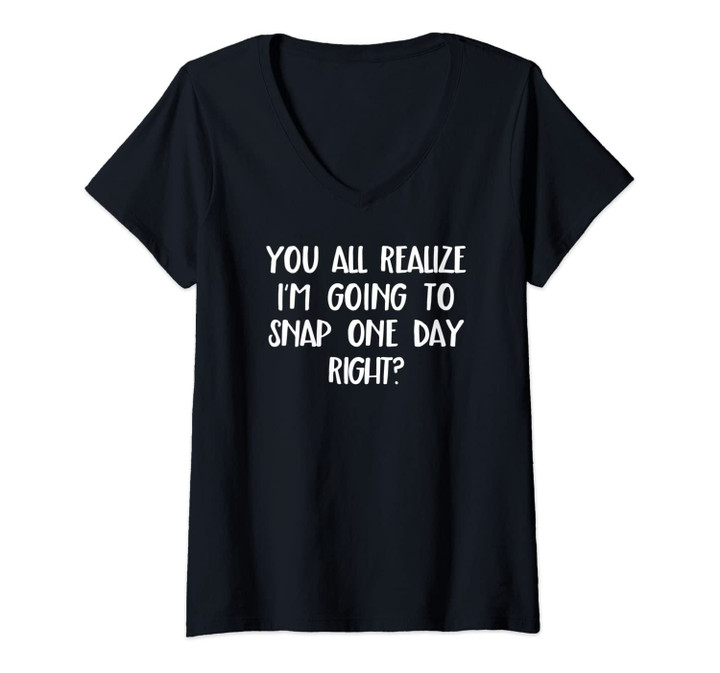 Womens You All Realize I'm Going To Snap One Day, Right? V-Neck T-Shirt