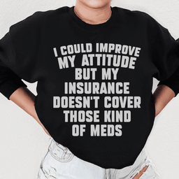 I Could Improve My Attitude But My Insurance Doesn't Cover Those Kinds Of Meds Sweatshirt