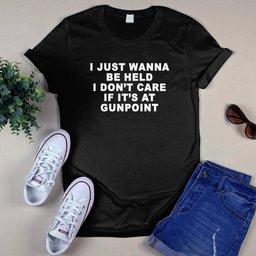 I Just Wanna Be Held I Don’t Care If It’s At Gunpoint Shirt